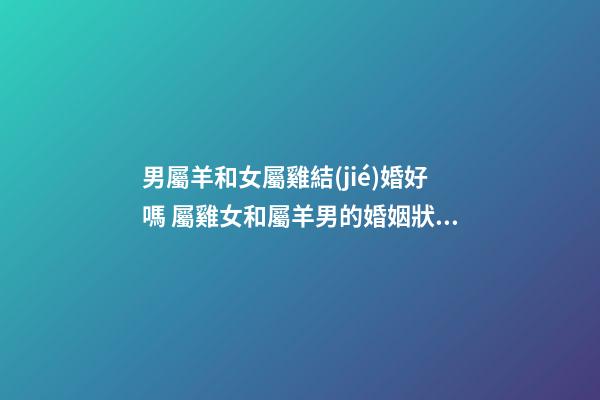 男屬羊和女屬雞結(jié)婚好嗎 屬雞女和屬羊男的婚姻狀況